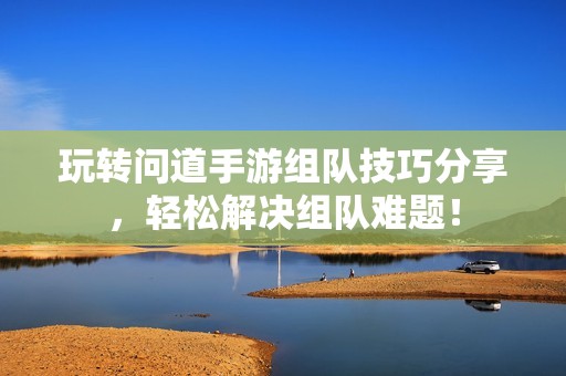 玩转问道手游组队技巧分享，轻松解决组队难题！