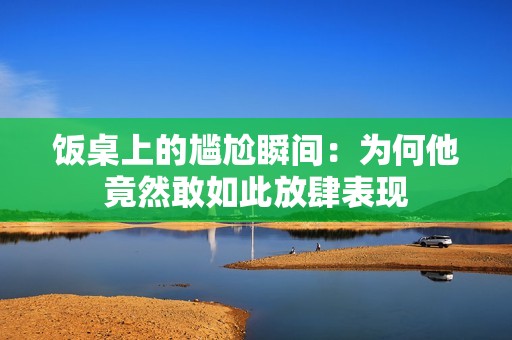 饭桌上的尴尬瞬间：为何他竟然敢如此放肆表现