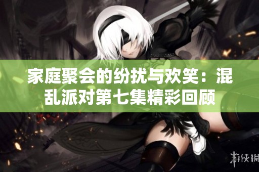 家庭聚会的纷扰与欢笑：混乱派对第七集精彩回顾