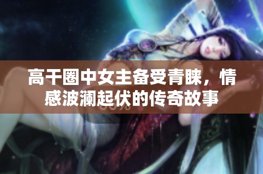 高干圈中女主备受青睐，情感波澜起伏的传奇故事