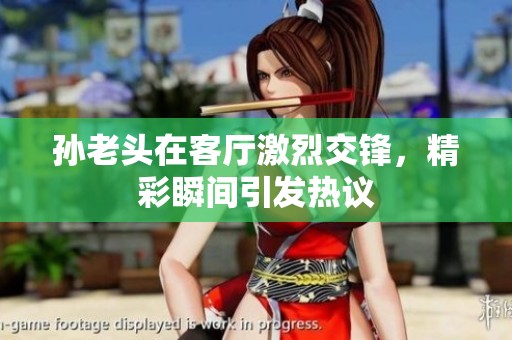 孙老头在客厅激烈交锋，精彩瞬间引发热议