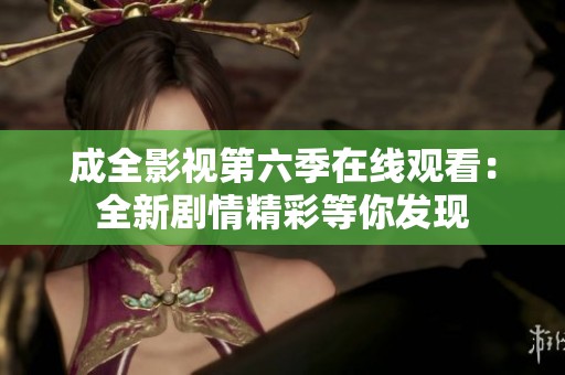 成全影视第六季在线观看：全新剧情精彩等你发现