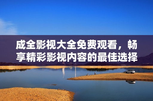 成全影视大全免费观看，畅享精彩影视内容的最佳选择