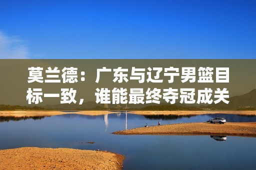 莫兰德：广东与辽宁男篮目标一致，谁能最终夺冠成关键