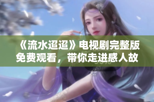 《流水迢迢》电视剧完整版免费观看，带你走进感人故事的世界