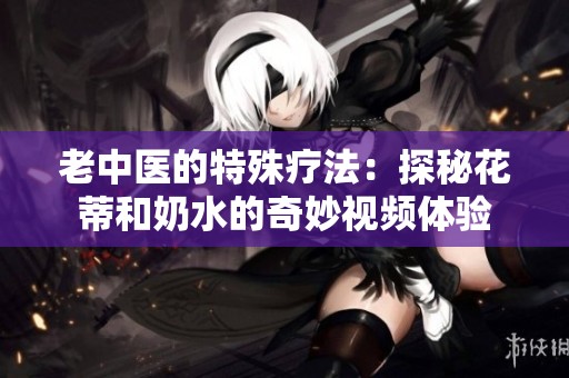 老中医的特殊疗法：探秘花蒂和奶水的奇妙视频体验