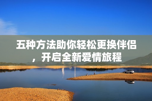 五种方法助你轻松更换伴侣，开启全新爱情旅程