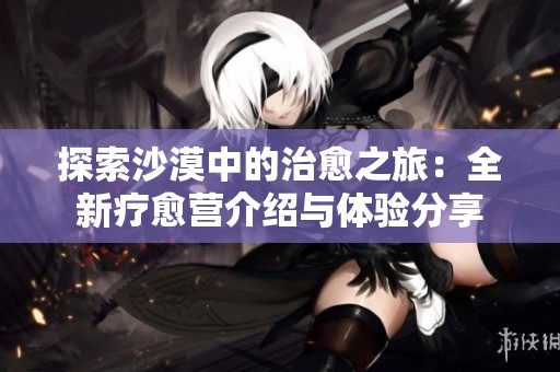 探索沙漠中的治愈之旅：全新疗愈营介绍与体验分享