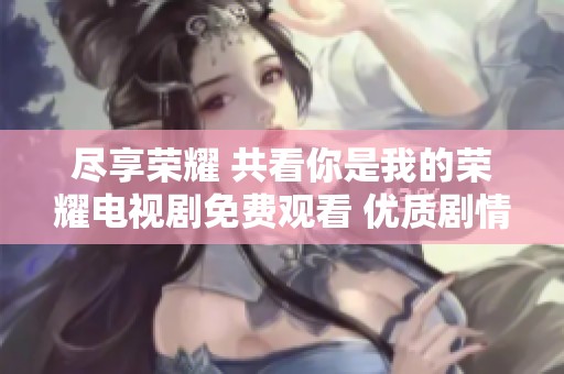 尽享荣耀 共看你是我的荣耀电视剧免费观看 优质剧情尽在其中