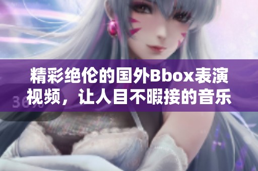 精彩绝伦的国外Bbox表演视频，让人目不暇接的音乐盛宴
