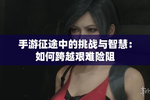 手游征途中的挑战与智慧：如何跨越艰难险阻