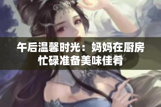 午后温馨时光：妈妈在厨房忙碌准备美味佳肴