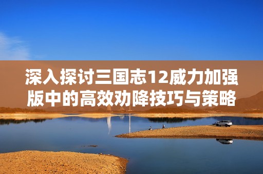 深入探讨三国志12威力加强版中的高效劝降技巧与策略