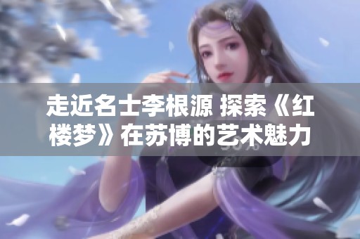 走近名士李根源 探索《红楼梦》在苏博的艺术魅力