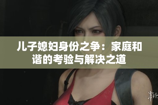 儿子媳妇身份之争：家庭和谐的考验与解决之道