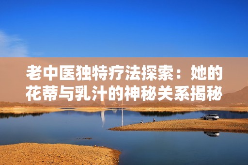 老中医独特疗法探索：她的花蒂与乳汁的神秘关系揭秘