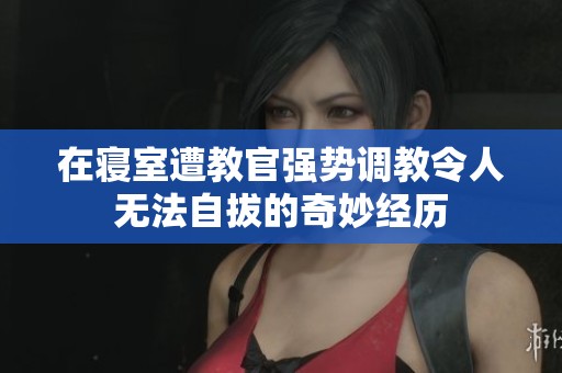 在寝室遭教官强势调教令人无法自拔的奇妙经历