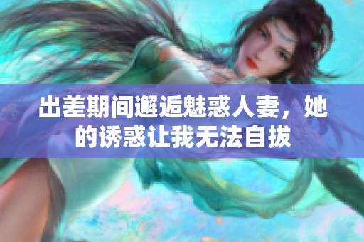 出差期间邂逅魅惑人妻，她的诱惑让我无法自拔