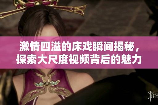激情四溢的床戏瞬间揭秘，探索大尺度视频背后的魅力与故事