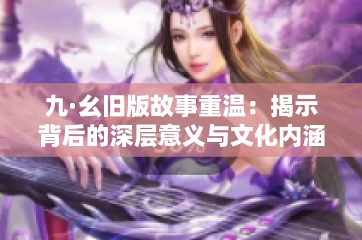 九·幺旧版故事重温：揭示背后的深层意义与文化内涵
