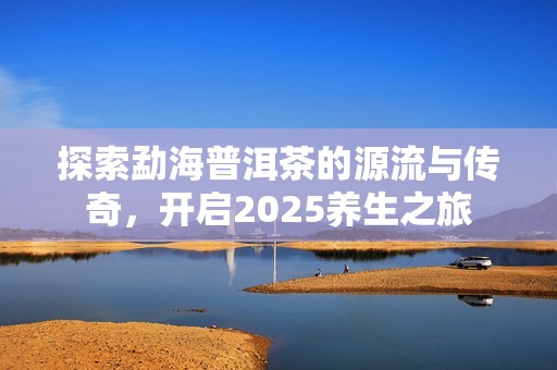 探索勐海普洱茶的源流与传奇，开启2025养生之旅
