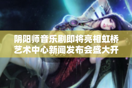 阴阳师音乐剧即将亮相虹桥艺术中心新闻发布会盛大开启