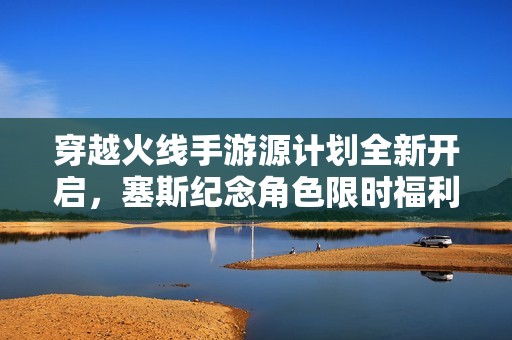 穿越火线手游源计划全新开启，塞斯纪念角色限时福利抢先获得