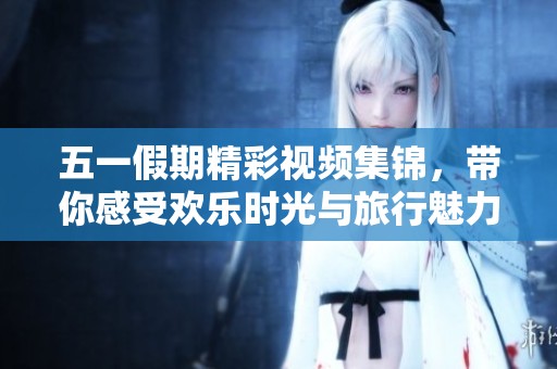 五一假期精彩视频集锦，带你感受欢乐时光与旅行魅力