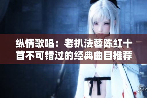 纵情歌唱：老扒法蓉陈红十首不可错过的经典曲目推荐