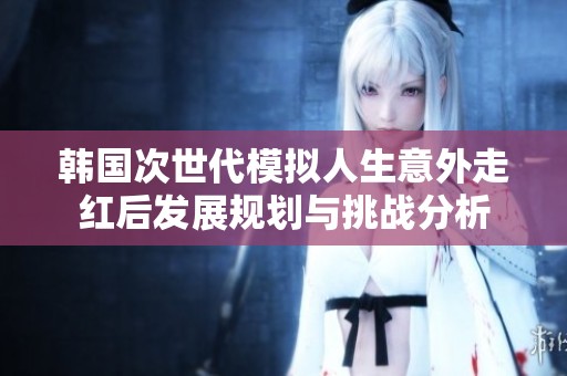 韩国次世代模拟人生意外走红后发展规划与挑战分析
