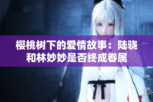 樱桃树下的爱情故事：陆骁和林妙妙是否终成眷属