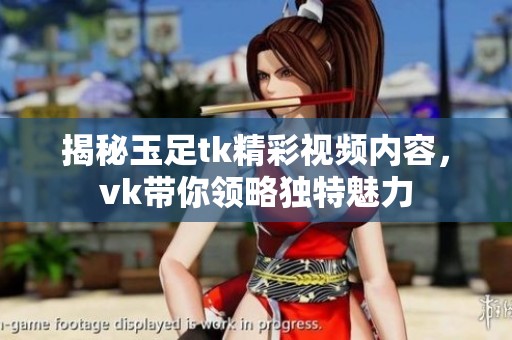 揭秘玉足tk精彩视频内容，vk带你领略独特魅力