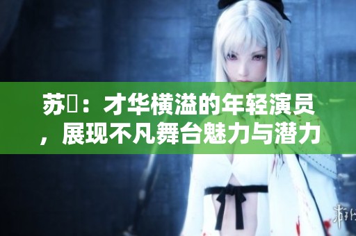 苏玥：才华横溢的年轻演员，展现不凡舞台魅力与潜力