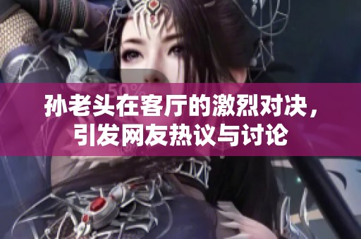 孙老头在客厅的激烈对决，引发网友热议与讨论