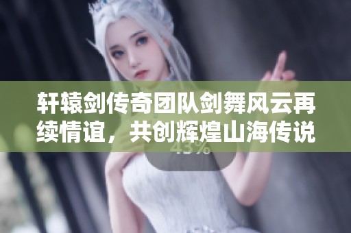 轩辕剑传奇团队剑舞风云再续情谊，共创辉煌山海传说