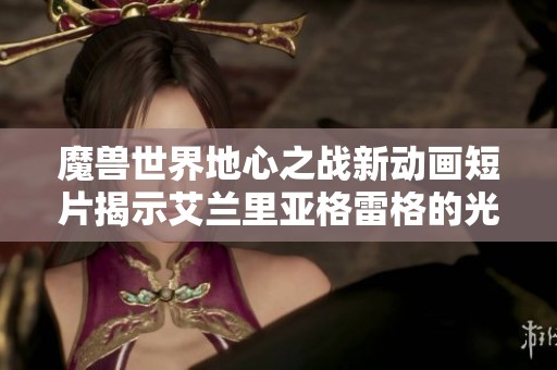 魔兽世界地心之战新动画短片揭示艾兰里亚格雷格的光暗交织之路