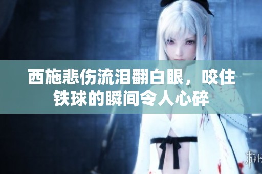 西施悲伤流泪翻白眼，咬住铁球的瞬间令人心碎