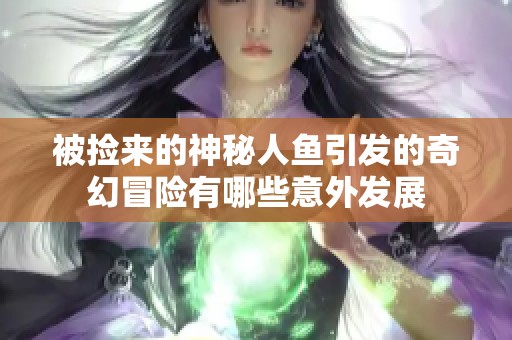 被捡来的神秘人鱼引发的奇幻冒险有哪些意外发展