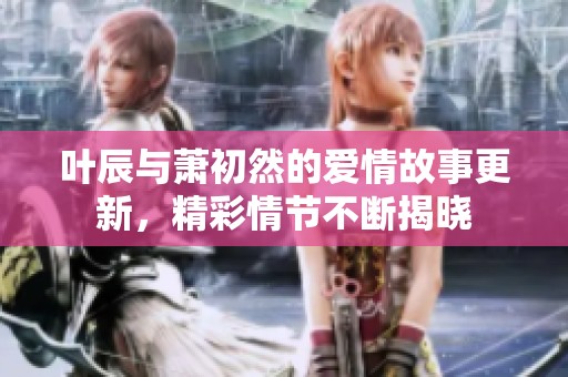 叶辰与萧初然的爱情故事更新，精彩情节不断揭晓