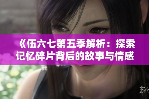 《伍六七第五季解析：探索记忆碎片背后的故事与情感》
