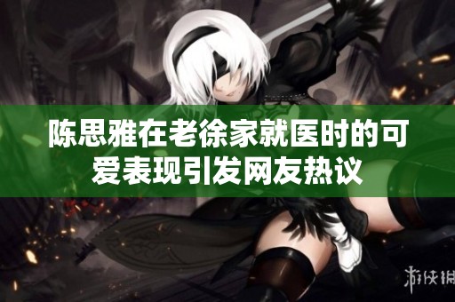 陈思雅在老徐家就医时的可爱表现引发网友热议