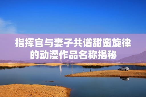 指挥官与妻子共谱甜蜜旋律的动漫作品名称揭秘