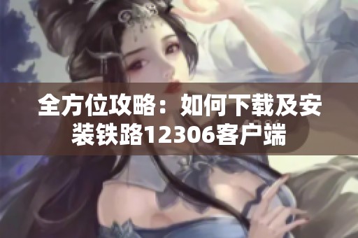 全方位攻略：如何下载及安装铁路12306客户端