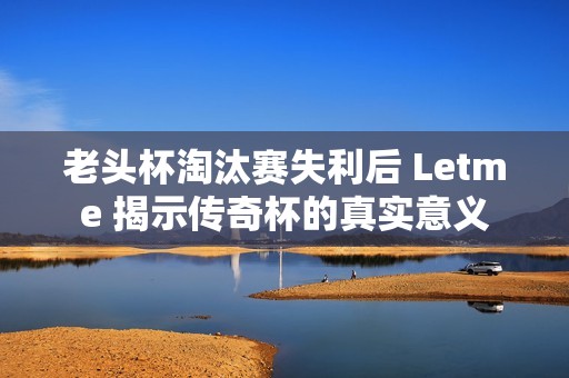老头杯淘汰赛失利后 Letme 揭示传奇杯的真实意义