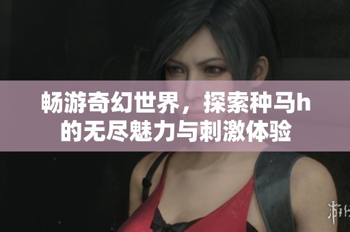 畅游奇幻世界，探索种马h的无尽魅力与刺激体验