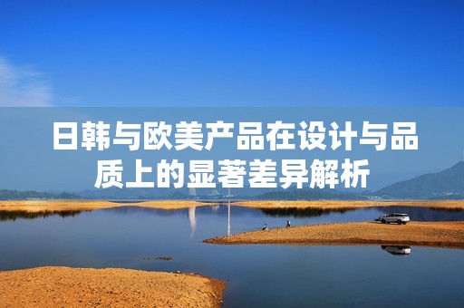 日韩与欧美产品在设计与品质上的显著差异解析