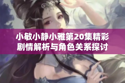 小敏小静小雅第20集精彩剧情解析与角色关系探讨