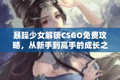 暴躁少女解锁CSGO免费攻略，从新手到高手的成长之路