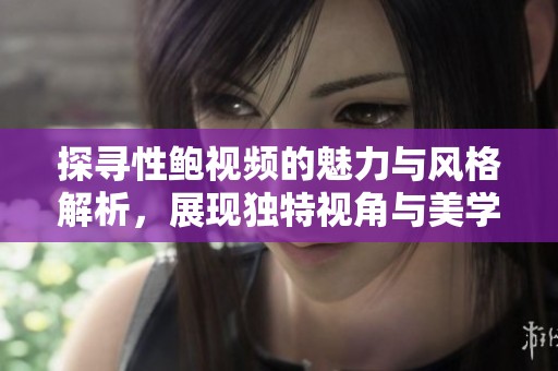 探寻性鲍视频的魅力与风格解析，展现独特视角与美学体验