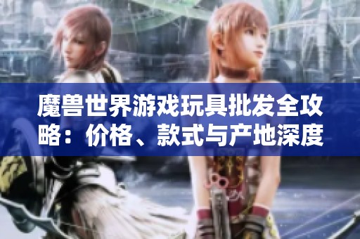 魔兽世界游戏玩具批发全攻略：价格、款式与产地深度解析